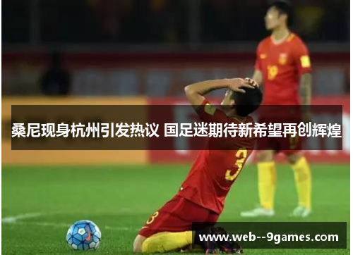 桑尼现身杭州引发热议 国足迷期待新希望再创辉煌