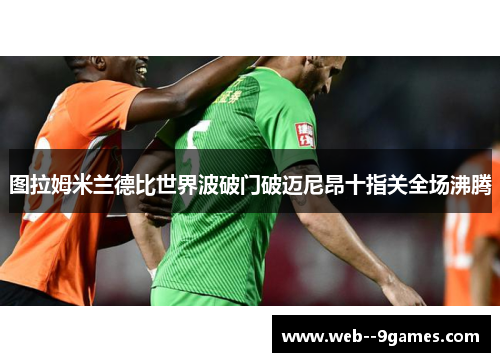图拉姆米兰德比世界波破门破迈尼昂十指关全场沸腾 图拉姆米兰德比世界波破门破迈尼昂十指关全场沸腾