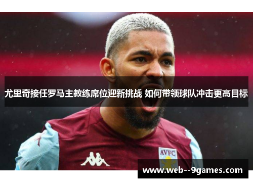尤里奇接任罗马主教练席位迎新挑战 如何带领球队冲击更高目标 尤里奇接任罗马主教练席位迎新挑战 如何带领球队冲击更高目标