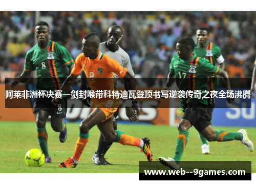 阿莱非洲杯决赛一剑封喉带科特迪瓦登顶书写逆袭传奇之夜全场沸腾
